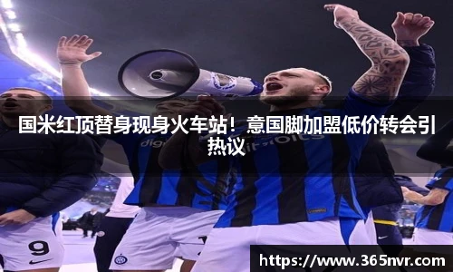 国米红顶替身现身火车站！意国脚加盟低价转会引热议