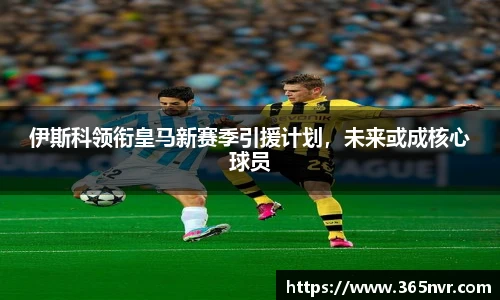 伊斯科领衔皇马新赛季引援计划，未来或成核心球员